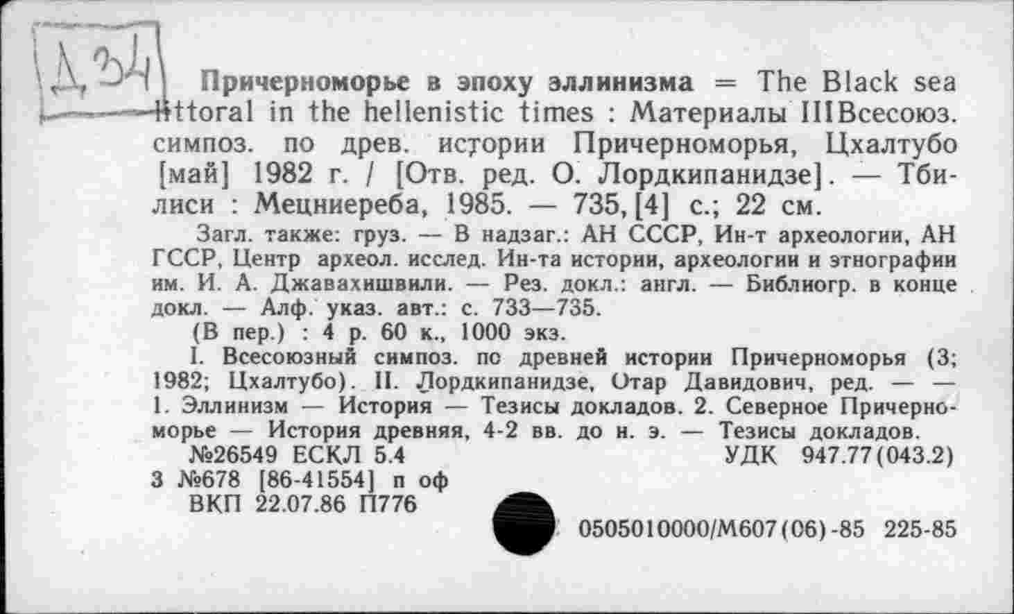 ﻿
Причерноморье в эпоху эллинизма = The Black sea ttoral in the hellenistic times : Материалы IIIВсесоюз.
симпоз. по древ, истории Причерноморья, Цхалтубо [май] 1982 г. / [Отв. ред. О. Лордкипанидзе]. — Тбилиси : Мецниереба, 1985. — 735, [4] с.; 22 см.
Загл. также: груз. — В надзаг.: АН СССР, Ин-т археологии, АН ГССР, Центр археол. исслед. Ин-та истории, археологии и этнографии им. И. А. Джавахишвили. — Рез. докл.: англ. — Библиогр. в конце докл. — Алф. указ, авт.: с. 733—735.
(В пер.) : 4 р. 60 к., 1000 экз.
I. Всесоюзный симпоз. по древней истории Причерноморья (3; 1982; Цхалтубо). II. Лордкипанидзе, Отар Давидович, ред. — — 1. Эллинизм — История — Тезисы докладов. 2. Северное Причерноморье — История древняя, 4-2 вв. до и. э. — Тезисы докладов.
№26549 ЕСКЛ 5.4	УДК 947.77(043.2)
3 №678 [86-41554] п оф
ВКП 22.07.86 П776
0505010000/М607 (06) -85 225-85